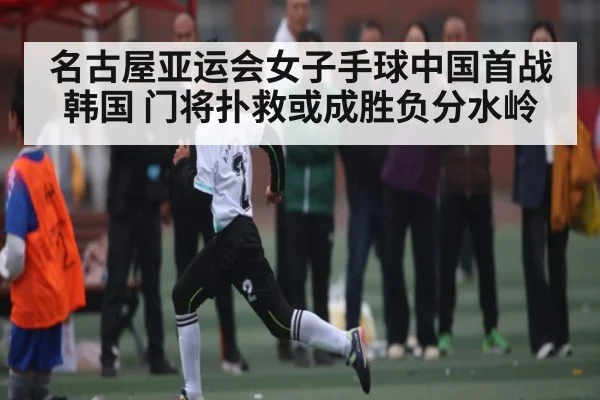 名古屋亚运会女子手球中国首战韩国 门将扑救或成胜负分水岭